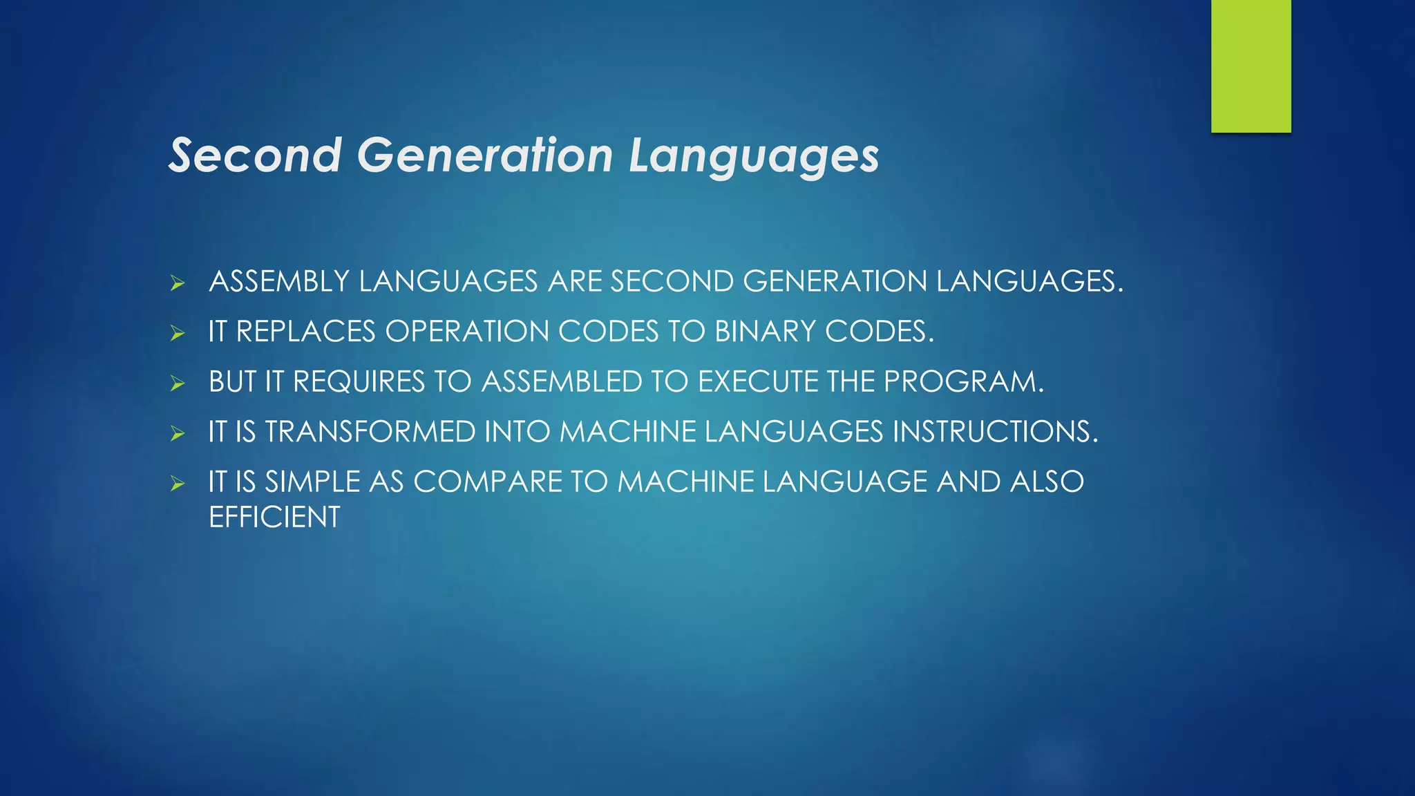 Second Generation Languages
 ASSEMBLY LANGUAGES ARE SECOND GENERATION LANGUAGES.
 IT REPLACES OPERATION CODES TO BINARY CODES.
 BUT IT REQUIRES TO ASSEMBLED TO EXECUTE THE PROGRAM.
 IT IS TRANSFORMED INTO MACHINE LANGUAGES INSTRUCTIONS.
 IT IS SIMPLE AS COMPARE TO MACHINE LANGUAGE AND ALSO
EFFICIENT
 