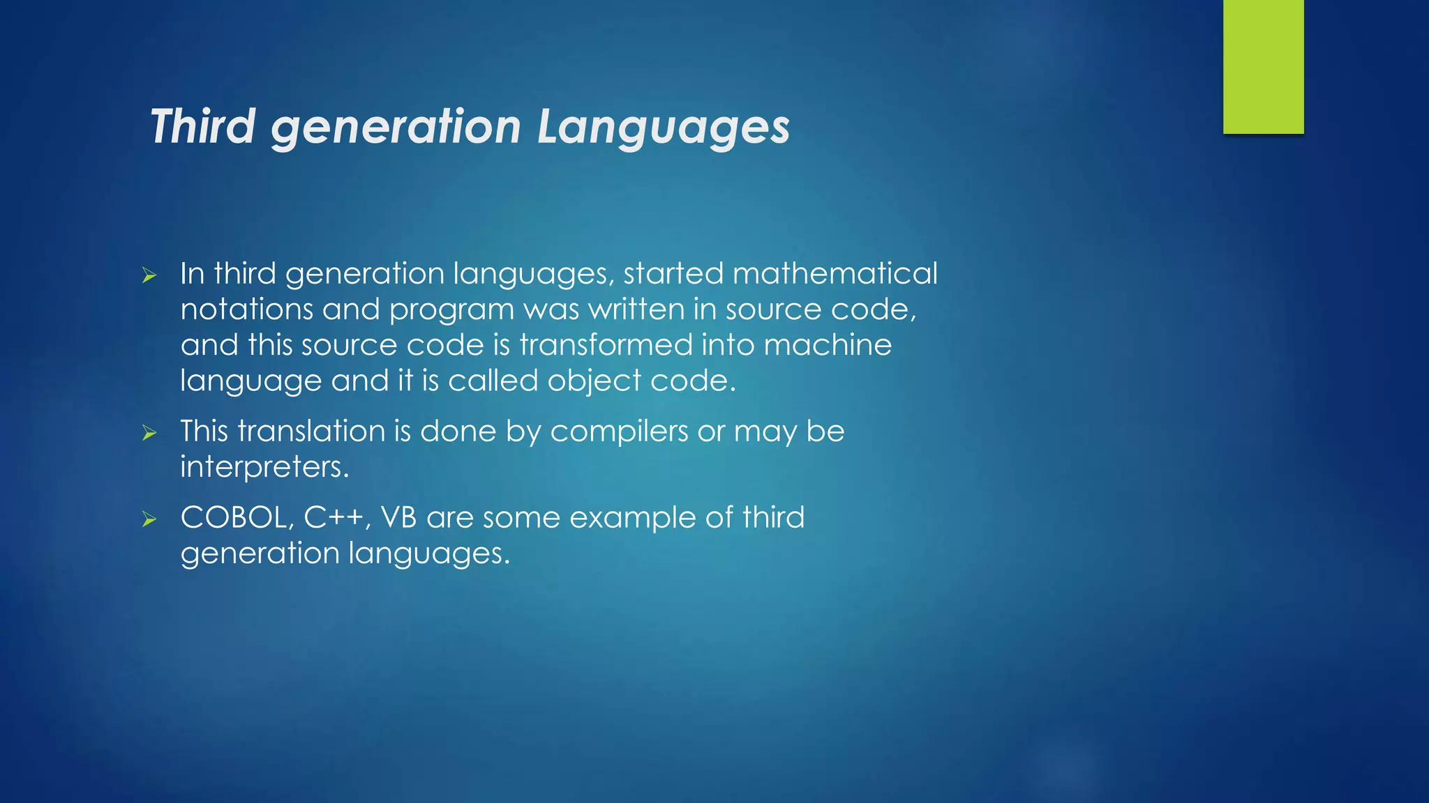 Third generation Languages
 In third generation languages, started mathematical
notations and program was written in source code,
and this source code is transformed into machine
language and it is called object code.
 This translation is done by compilers or may be
interpreters.
 COBOL, C++, VB are some example of third
generation languages.
 