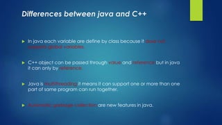 Differences between java and C++
 In java each variable are define by class because it dose not
supports global variables.
 C++ object can be passed through value and reference but in java
it can only by reference.
 Java is multithreading it means it can support one or more than one
part of same program can run together.
 Automatic garbage collection are new features in java.
 