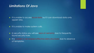 Limitations Of Java
 It is unable to access local data but it can download data only
applet sites.
 It is unable to make system calls.
 In security status you will see lack of certainty due to frequently
found security hole.
 It is unable to developed effective data structures due to absence
of templates.
 