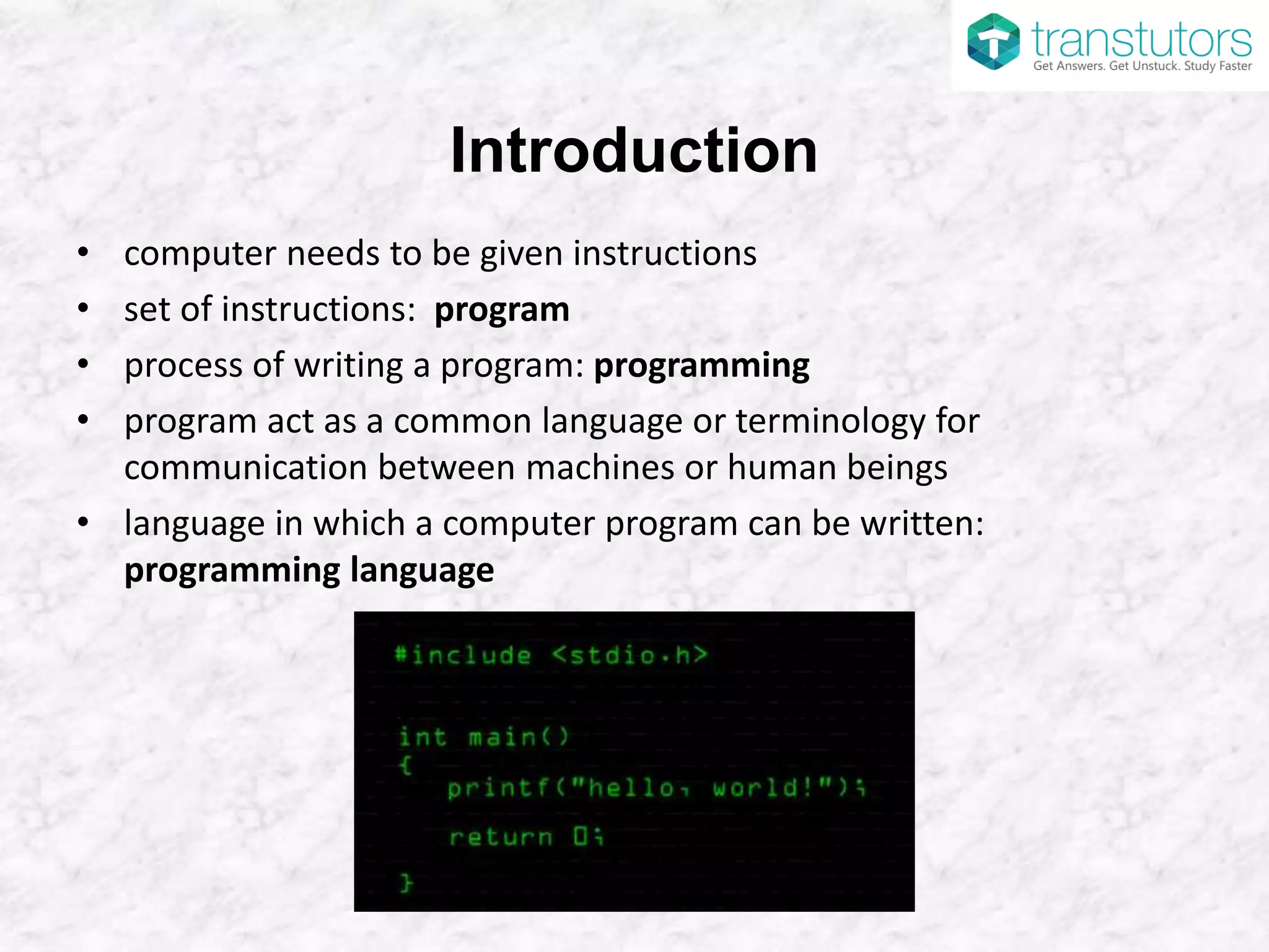 Introduction
• computer needs to be given instructions
• set of instructions: program
• process of writing a program: programming
• program act as a common language or terminology for
communication between machines or human beings
• language in which a computer program can be written:
programming language