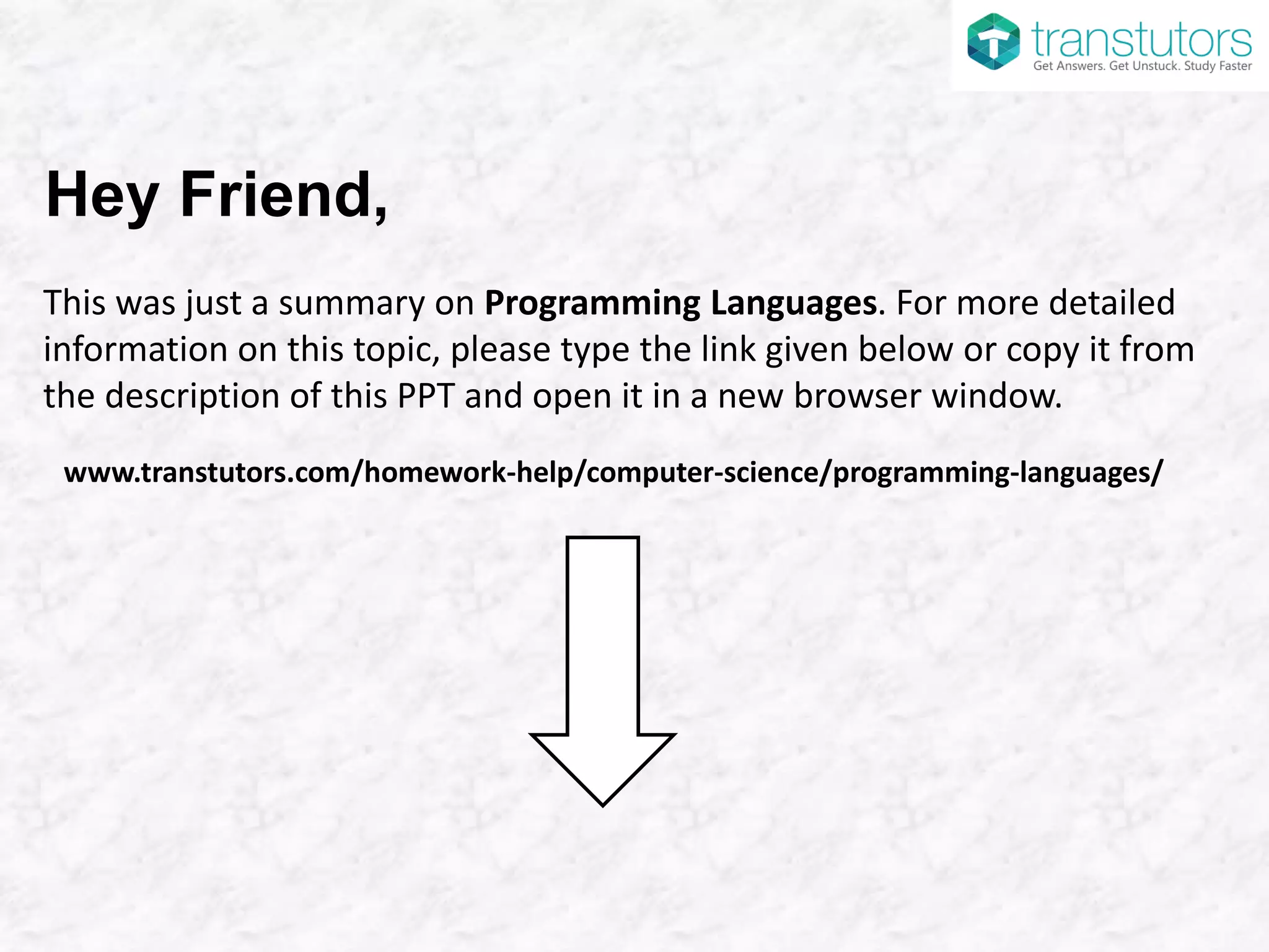 Hey Friend,
This was just a summary on Programming Languages. For more detailed
information on this topic, please type the link given below or copy it from
the description of this PPT and open it in a new browser window.
www.transtutors.com/homework-help/computer-science/programming-languages/
