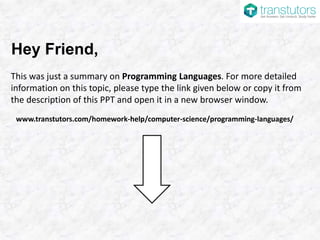 Hey Friend,
This was just a summary on Programming Languages. For more detailed
information on this topic, please type the link given below or copy it from
the description of this PPT and open it in a new browser window.
www.transtutors.com/homework-help/computer-science/programming-languages/
 
