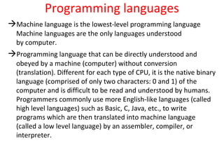 Programming languages
Machine language is the lowest-level programming language
Machine languages are the only languages understood
by computer.
Programming language that can be directly understood and
obeyed by a machine (computer) without conversion
(translation). Different for each type of CPU, it is the native binary
language (comprised of only two characters: 0 and 1) of the
computer and is difficult to be read and understood by humans.
Programmers commonly use more English-like languages (called
high level languages) such as Basic, C, Java, etc., to write
programs which are then translated into machine language
(called a low level language) by an assembler, compiler, or
interpreter.
 