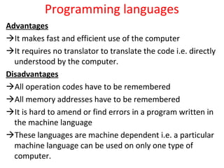 Programming languages
Advantages
It makes fast and efficient use of the computer
It requires no translator to translate the code i.e. directly
understood by the computer.
Disadvantages
All operation codes have to be remembered
All memory addresses have to be remembered
It is hard to amend or find errors in a program written in
the machine language
These languages are machine dependent i.e. a particular
machine language can be used on only one type of
computer.
 