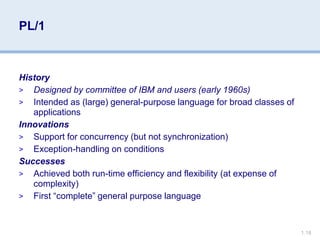 1.18
PL/1
History
> Designed by committee of IBM and users (early 1960s)
> Intended as (large) general-purpose language for broad classes of
applications
Innovations
> Support for concurrency (but not synchronization)
> Exception-handling on conditions
Successes
> Achieved both run-time efficiency and flexibility (at expense of
complexity)
> First “complete” general purpose language
 