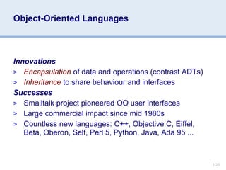 1.25
Object-Oriented Languages
Innovations
> Encapsulation of data and operations (contrast ADTs)
> Inheritance to share behaviour and interfaces
Successes
> Smalltalk project pioneered OO user interfaces
> Large commercial impact since mid 1980s
> Countless new languages: C++, Objective C, Eiffel,
Beta, Oberon, Self, Perl 5, Python, Java, Ada 95 ...
 
