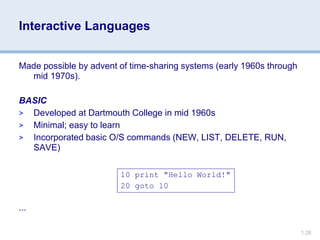 1.26
Interactive Languages
Made possible by advent of time-sharing systems (early 1960s through
mid 1970s).
BASIC
> Developed at Dartmouth College in mid 1960s
> Minimal; easy to learn
> Incorporated basic O/S commands (NEW, LIST, DELETE, RUN,
SAVE)
...
10 print "Hello World!"
20 goto 10
 
