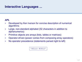 1.27
Interactive Languages ...
APL
> Developed by Ken Iverson for concise description of numerical
algorithms
> Large, non-standard alphabet (52 characters in addition to
alphanumerics)
> Primitive objects are arrays (lists, tables or matrices)
> Operator-driven (power comes from composing array operators)
> No operator precedence (statements parsed right to left)
'HELLO WORLD'
 