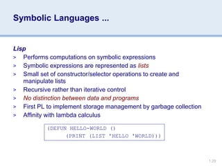 1.29
Symbolic Languages ...
Lisp
> Performs computations on symbolic expressions
> Symbolic expressions are represented as lists
> Small set of constructor/selector operations to create and
manipulate lists
> Recursive rather than iterative control
> No distinction between data and programs
> First PL to implement storage management by garbage collection
> Affinity with lambda calculus
(DEFUN HELLO-WORLD ()
(PRINT (LIST 'HELLO 'WORLD)))
 