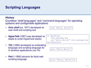 1.33
Scripting Languages
History
Countless “shell languages” and “command languages” for operating
systems and configurable applications
echo "Hello, World!"
on OpenStack
show message box
put "Hello World!" into message box
end OpenStack
puts "Hello World "
print "Hello, World!n";
> Unix shell (ca. 1971) developed as
user shell and scripting tool
> HyperTalk (1987) was developed at
Apple to script HyperCard stacks
> TCL (1990) developed as embedding
language and scripting language for
X windows applications (via Tk)
> Perl (~1990) became de facto web
scripting language
 