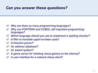 1.37
Can you answer these questions?
 Why are there so many programming languages?
 Why are FORTRAN and COBOL still important programming
languages?
 Which language should you use to implement a spelling checker?
 A filter to translate upper-to-lower case?
 A theorem prover?
 An address database?
 An expert system?
 A game server for initiating chess games on the internet?
 A user interface for a network chess client?
 