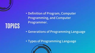 TOPICS
• Definition of Program, Computer
Programming, and Computer
Programmer.
• Generations of Programming Language
• Types of Programming Language
 