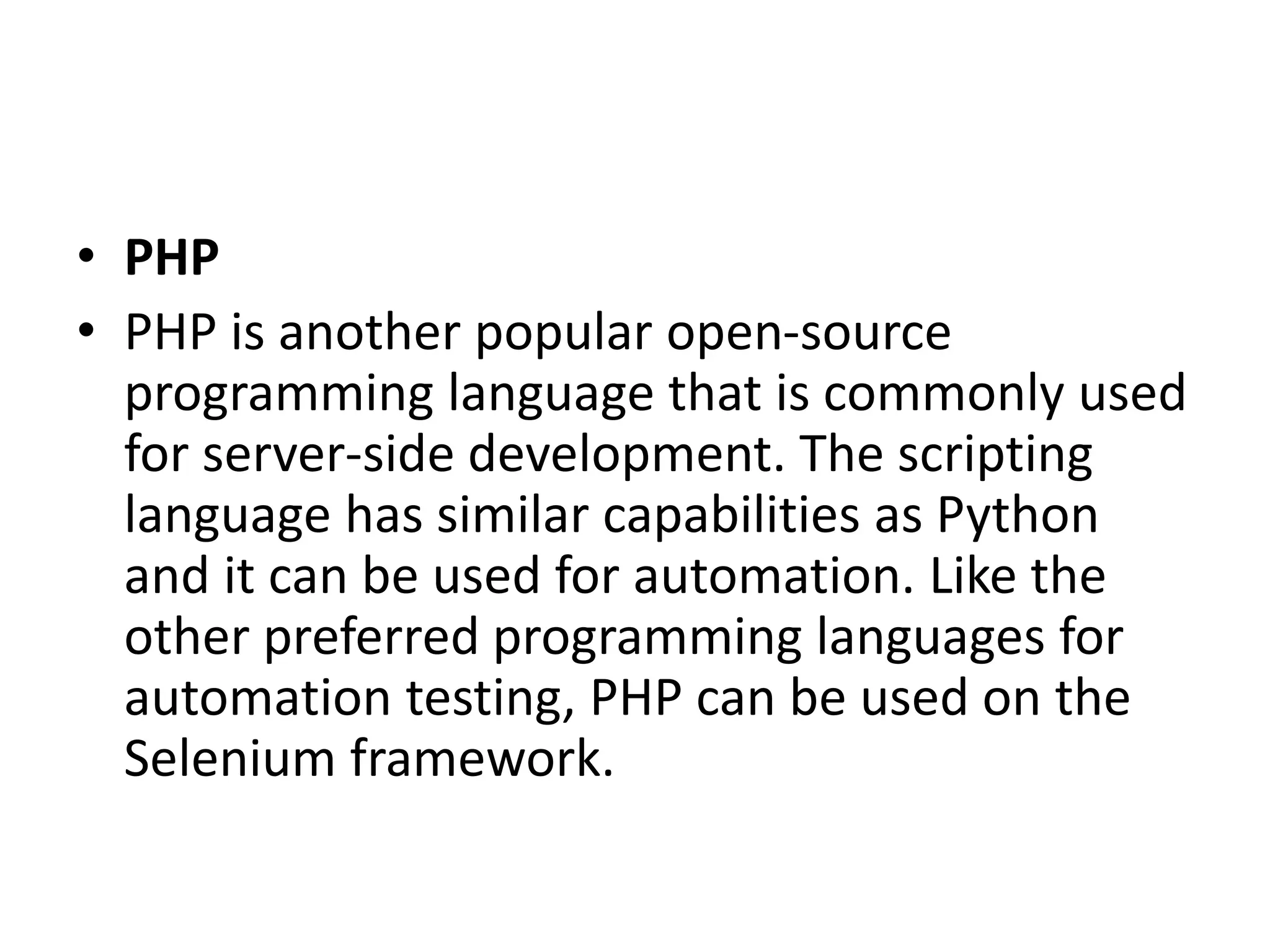 • PHP
• PHP is another popular open-source
programming language that is commonly used
for server-side development. The scripting
language has similar capabilities as Python
and it can be used for automation. Like the
other preferred programming languages for
automation testing, PHP can be used on the
Selenium framework.
 