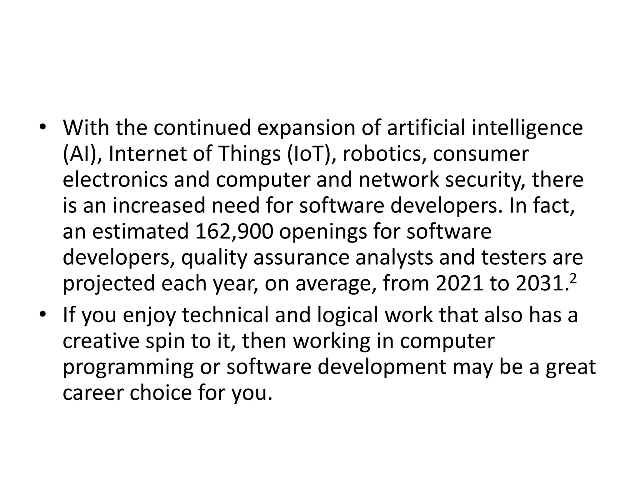 • With the continued expansion of artificial intelligence
(AI), Internet of Things (IoT), robotics, consumer
electronics and computer and network security, there
is an increased need for software developers. In fact,
an estimated 162,900 openings for software
developers, quality assurance analysts and testers are
projected each year, on average, from 2021 to 2031.2
• If you enjoy technical and logical work that also has a
creative spin to it, then working in computer
programming or software development may be a great
career choice for you.
 