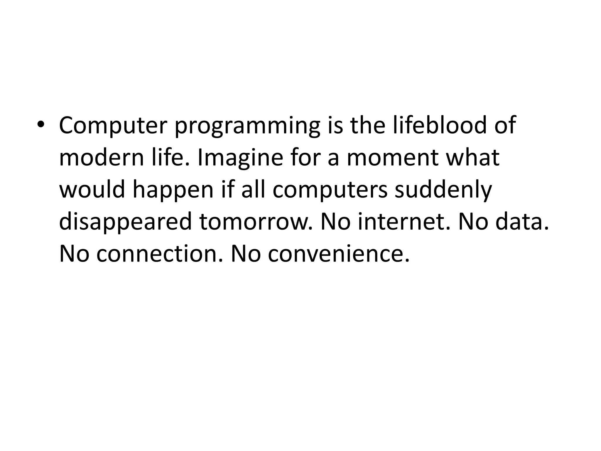 • Computer programming is the lifeblood of
modern life. Imagine for a moment what
would happen if all computers suddenly
disappeared tomorrow. No internet. No data.
No connection. No convenience.
 