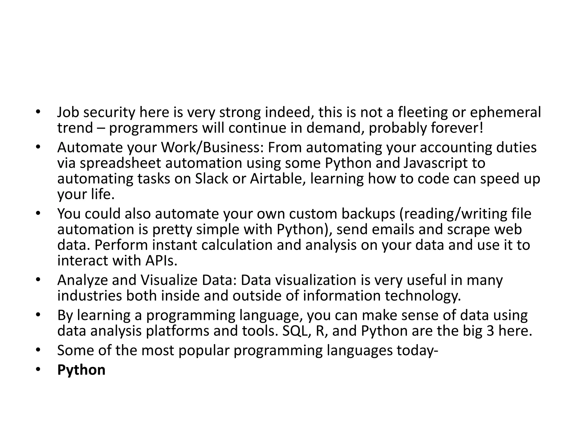 • Job security here is very strong indeed, this is not a fleeting or ephemeral
trend – programmers will continue in demand, probably forever!
• Automate your Work/Business: From automating your accounting duties
via spreadsheet automation using some Python and Javascript to
automating tasks on Slack or Airtable, learning how to code can speed up
your life.
• You could also automate your own custom backups (reading/writing file
automation is pretty simple with Python), send emails and scrape web
data. Perform instant calculation and analysis on your data and use it to
interact with APIs.
• Analyze and Visualize Data: Data visualization is very useful in many
industries both inside and outside of information technology.
• By learning a programming language, you can make sense of data using
data analysis platforms and tools. SQL, R, and Python are the big 3 here.
• Some of the most popular programming languages today-
• Python
 