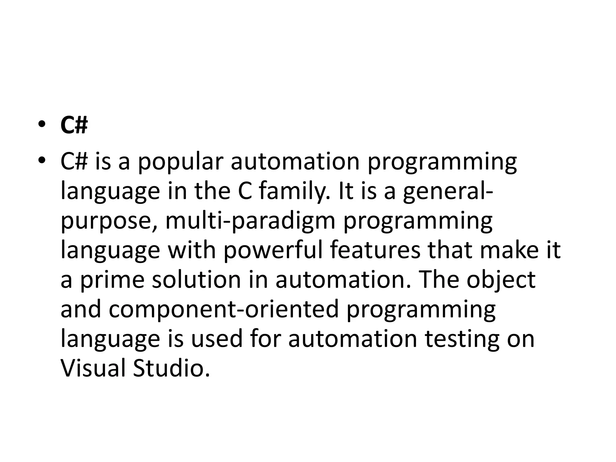 • C#
• C# is a popular automation programming
language in the C family. It is a general-
purpose, multi-paradigm programming
language with powerful features that make it
a prime solution in automation. The object
and component-oriented programming
language is used for automation testing on
Visual Studio.
 