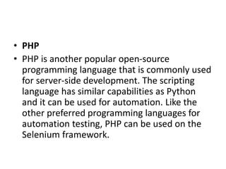 • PHP
• PHP is another popular open-source
programming language that is commonly used
for server-side development. The scripting
language has similar capabilities as Python
and it can be used for automation. Like the
other preferred programming languages for
automation testing, PHP can be used on the
Selenium framework.
 