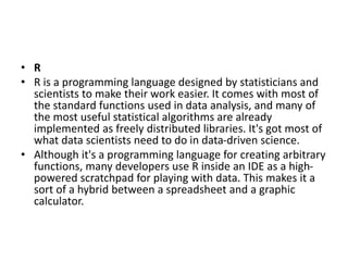 • R
• R is a programming language designed by statisticians and
scientists to make their work easier. It comes with most of
the standard functions used in data analysis, and many of
the most useful statistical algorithms are already
implemented as freely distributed libraries. It's got most of
what data scientists need to do in data-driven science.
• Although it's a programming language for creating arbitrary
functions, many developers use R inside an IDE as a high-
powered scratchpad for playing with data. This makes it a
sort of a hybrid between a spreadsheet and a graphic
calculator.
 