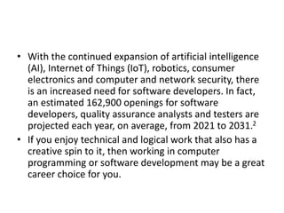 • With the continued expansion of artificial intelligence
(AI), Internet of Things (IoT), robotics, consumer
electronics and computer and network security, there
is an increased need for software developers. In fact,
an estimated 162,900 openings for software
developers, quality assurance analysts and testers are
projected each year, on average, from 2021 to 2031.2
• If you enjoy technical and logical work that also has a
creative spin to it, then working in computer
programming or software development may be a great
career choice for you.
 
