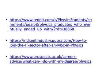 • https://www.reddit.com/r/PhysicsStudents/co
mments/peaib8/physics_graduates_who_eve
ntually_ended_up_with/?rdt=38868
• https://indianitindustry.quora.com/How-to-
join-the-IT-sector-after-an-MSc-in-Physics
• https://www.prospects.ac.uk/careers-
advice/what-can-i-do-with-my-degree/physics
 