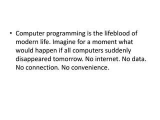 • Computer programming is the lifeblood of
modern life. Imagine for a moment what
would happen if all computers suddenly
disappeared tomorrow. No internet. No data.
No connection. No convenience.
 