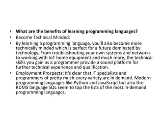 • What are the benefits of learning programming languages?
• Become Technical Minded:
• By learning a programming language, you’ll also become more
technically minded which is perfect for a future dominated by
technology. From troubleshooting your own systems and networks
to working with IoT home equipment and much more, the technical
skills you gain as a programmer provide a sound platform for
further technical experience and qualification.
• Employment Prospects: It’s clear that IT specialists and
programmers of pretty much every variety are in demand. Modern
programming languages like Python and JavaScript but also the
RDMS language SQL seem to top the lists of the most in-demand
programming languages.
 