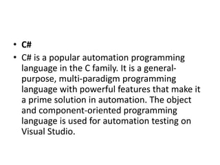 • C#
• C# is a popular automation programming
language in the C family. It is a general-
purpose, multi-paradigm programming
language with powerful features that make it
a prime solution in automation. The object
and component-oriented programming
language is used for automation testing on
Visual Studio.
 