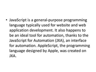 • JavaScript is a general-purpose programming
language typically used for website and web
application development. It also happens to
be an ideal tool for automation, thanks to the
JavaScript for Automation (JXA), an interface
for automation. AppleScript, the programming
language designed by Apple, was created on
JXA.
 