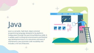 Java
Java is a versatile, high-level, object-oriented
programming language designed to be platform-
independent through the Java Virtual Machine (JVM). It
is widely used in enterprise environments and Android
app development due to its robustness and ease of
maintenance. Java promotes code reusability and
includes a rich set of libraries.
 