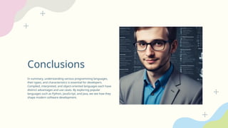 Conclusions
In summary, understanding various programming languages,
their types, and characteristics is essential for developers.
Compiled, interpreted, and object-oriented languages each have
distinct advantages and use cases. By exploring popular
languages such as Python, JavaScript, and Java, we see how they
shape modern software development.
 
