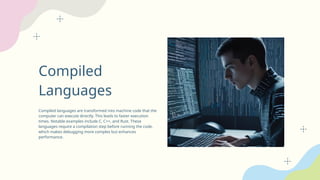 Compiled
Languages
Compiled languages are transformed into machine code that the
computer can execute directly. This leads to faster execution
times. Notable examples include C, C++, and Rust. These
languages require a compilation step before running the code,
which makes debugging more complex but enhances
performance.
 