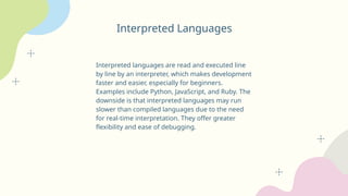 Interpreted Languages
Interpreted languages are read and executed line
by line by an interpreter, which makes development
faster and easier, especially for beginners.
Examples include Python, JavaScript, and Ruby. The
downside is that interpreted languages may run
slower than compiled languages due to the need
for real-time interpretation. They offer greater
flexibility and ease of debugging.
 