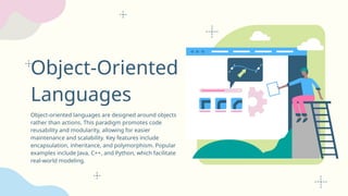 Object-Oriented
Languages
Object-oriented languages are designed around objects
rather than actions. This paradigm promotes code
reusability and modularity, allowing for easier
maintenance and scalability. Key features include
encapsulation, inheritance, and polymorphism. Popular
examples include Java, C++, and Python, which facilitate
real-world modeling.
 