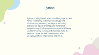 Python
Python is a high-level, interpreted language known
for its readability and simplicity. It supports
multiple programming paradigms, including
procedural, object-oriented, and functional
programming. Python's extensive standard library
and community-contributed modules make it a
popular choice for web development, data
analysis, artificial intelligence, and more.
 