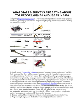 WHAT STATS & SURVEYS ARE SAYING ABOUT
TOP PROGRAMMING LANGUAGES IN 2020
Comparing Programming Languages is a very complex thing and so there are many graphical
illustration/jokes trying to symbolize Programming language. I found few and I am starting
this article with those.
In simple words, Programming Language empowers human to instruct and control machine.
So, it is natural that there will be so many languages which try to make this process more
powerful and simple. For this very reason there are hundreds of programming languages,
many of those programming languages are now out of active use, few are going to be obsolete
in coming years and then there are languages which is going to continue and prove its usage
in coming years and then there are new programming language fighting for it acceptance.
This article going to present the trends of top Programming Languages which will continue in
the coming year 2020. To predict the trend of the programming language in 2020 this article
uses data from authentic surveys, various collected statistics, search results and salary trends
according to programming languages. This article will help the new learner to pick
a programming language to learn and for expert, it will help to decide either to switch to
another language or to continue with his expertise language.
In the next section, I have prepared two tables which summarize the popularity trend
of Programming Languages in the last five years (2015-19). The data is taken
 