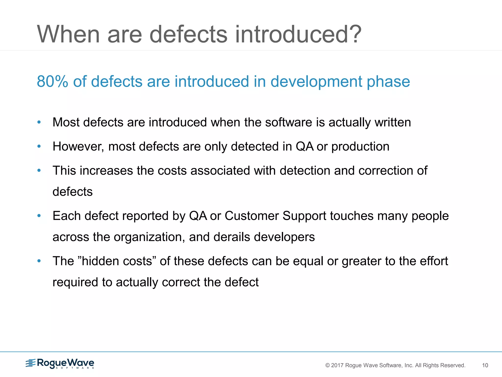 10© 2017 Rogue Wave Software, Inc. All Rights Reserved. 10
When are defects introduced?
80% of defects are introduced in development phase
• Most defects are introduced when the software is actually written
• However, most defects are only detected in QA or production
• This increases the costs associated with detection and correction of
defects
• Each defect reported by QA or Customer Support touches many people
across the organization, and derails developers
• The ”hidden costs” of these defects can be equal or greater to the effort
required to actually correct the defect
 