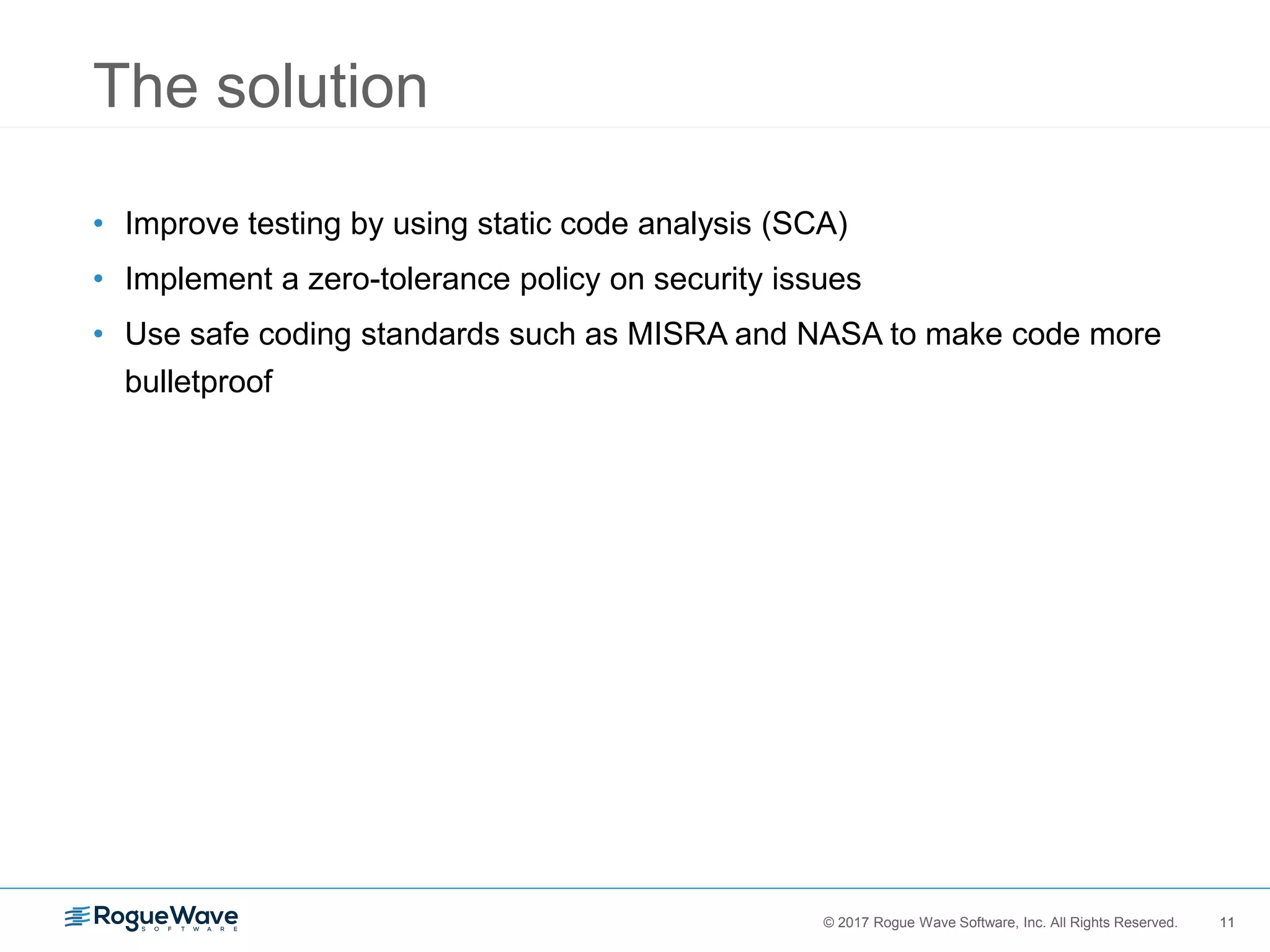 11© 2017 Rogue Wave Software, Inc. All Rights Reserved. 11
The solution
• Improve testing by using static code analysis (SCA)
• Implement a zero-tolerance policy on security issues
• Use safe coding standards such as MISRA and NASA to make code more
bulletproof
 