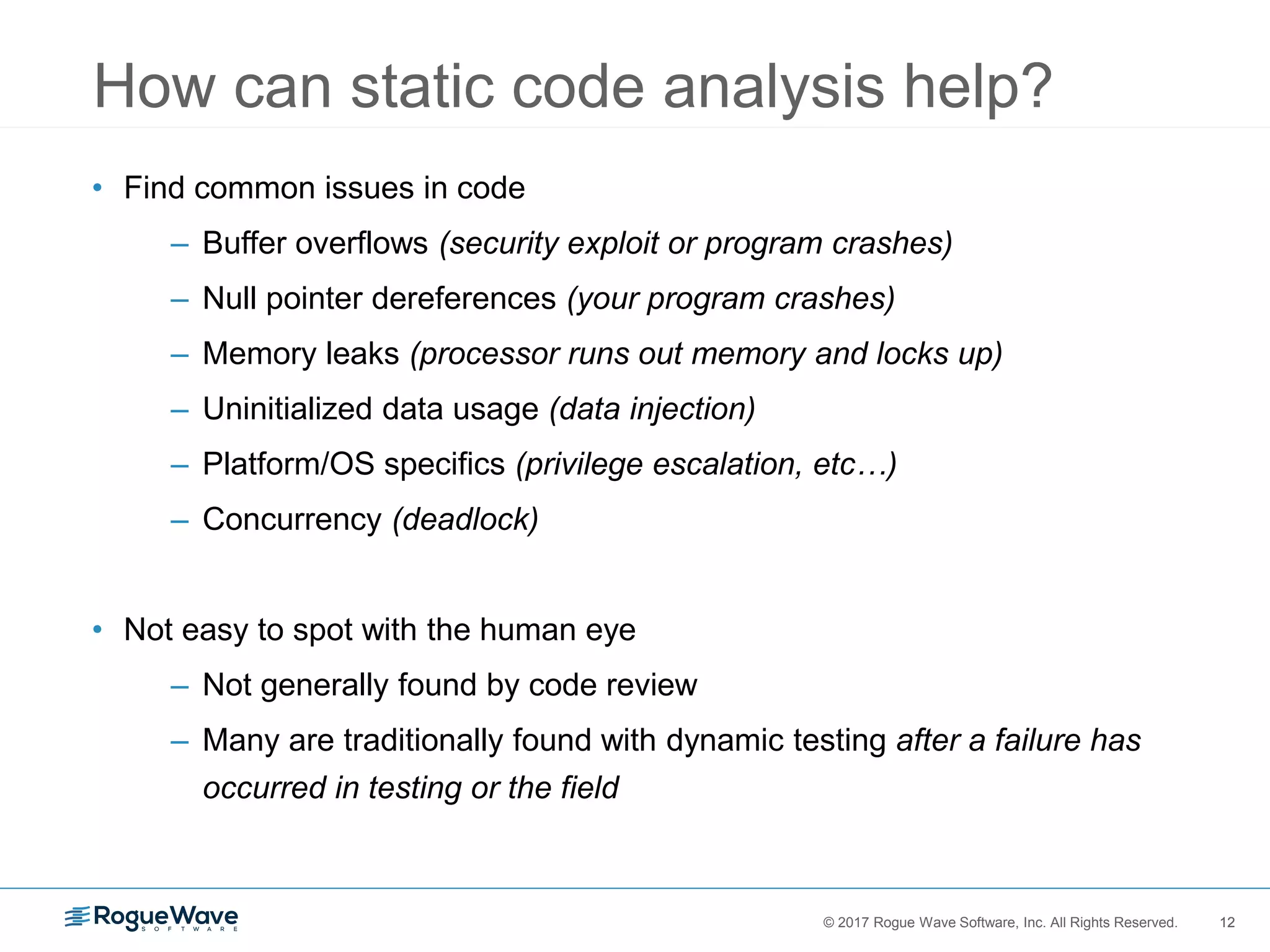 12© 2017 Rogue Wave Software, Inc. All Rights Reserved. 12
• Find common issues in code
– Buffer overflows (security exploit or program crashes)
– Null pointer dereferences (your program crashes)
– Memory leaks (processor runs out memory and locks up)
– Uninitialized data usage (data injection)
– Platform/OS specifics (privilege escalation, etc…)
– Concurrency (deadlock)
• Not easy to spot with the human eye
– Not generally found by code review
– Many are traditionally found with dynamic testing after a failure has
occurred in testing or the field
How can static code analysis help?
 