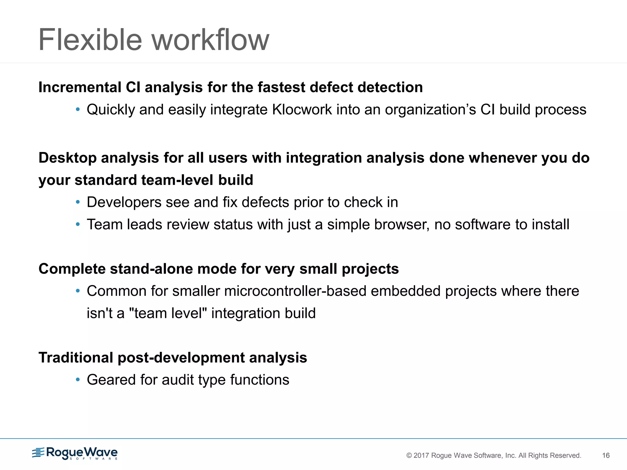 16© 2017 Rogue Wave Software, Inc. All Rights Reserved. 16
Flexible workflow
Incremental CI analysis for the fastest defect detection
• Quickly and easily integrate Klocwork into an organization’s CI build process
Desktop analysis for all users with integration analysis done whenever you do
your standard team-level build
• Developers see and fix defects prior to check in
• Team leads review status with just a simple browser, no software to install
Complete stand-alone mode for very small projects
• Common for smaller microcontroller-based embedded projects where there
isn't a "team level" integration build
Traditional post-development analysis
• Geared for audit type functions
 