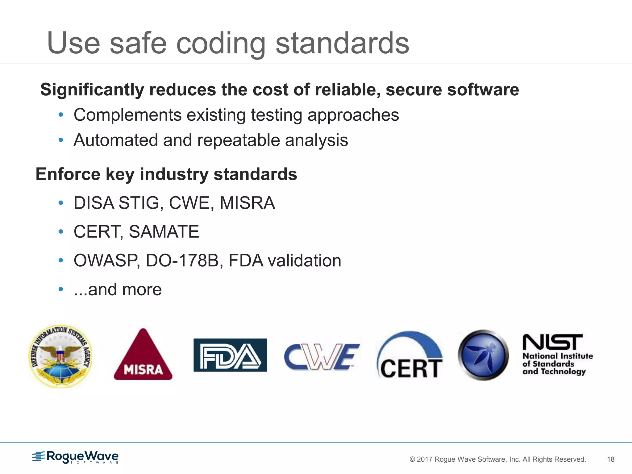 18© 2017 Rogue Wave Software, Inc. All Rights Reserved. 18
Significantly reduces the cost of reliable, secure software
• Complements existing testing approaches
• Automated and repeatable analysis
Enforce key industry standards
• DISA STIG, CWE, MISRA
• CERT, SAMATE
• OWASP, DO-178B, FDA validation
• ...and more
Use safe coding standards
 