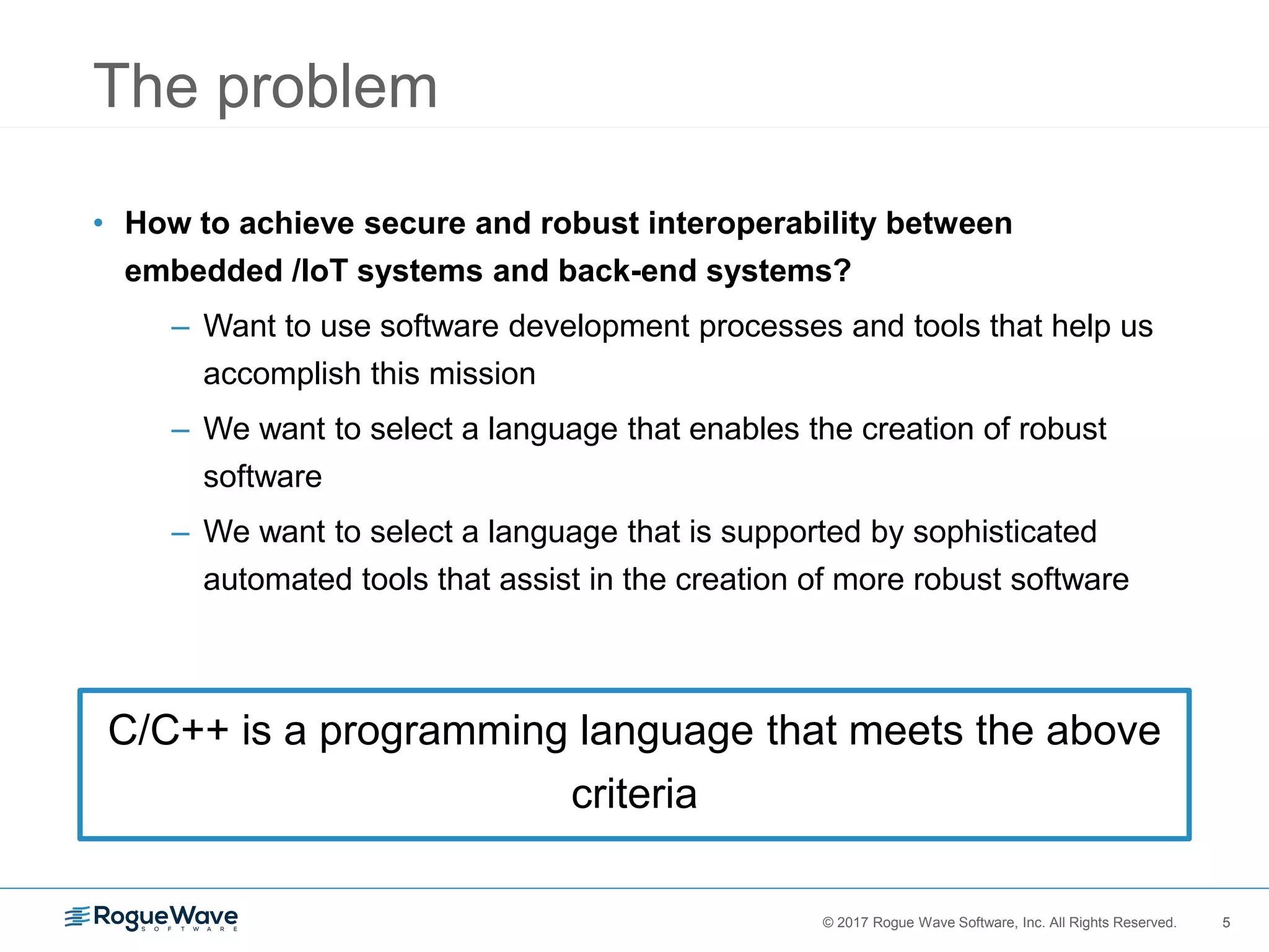 5© 2017 Rogue Wave Software, Inc. All Rights Reserved. 5
The problem
• How to achieve secure and robust interoperability between
embedded /IoT systems and back-end systems?
– Want to use software development processes and tools that help us
accomplish this mission
– We want to select a language that enables the creation of robust
software
– We want to select a language that is supported by sophisticated
automated tools that assist in the creation of more robust software
C/C++ is a programming language that meets the above
criteria
 