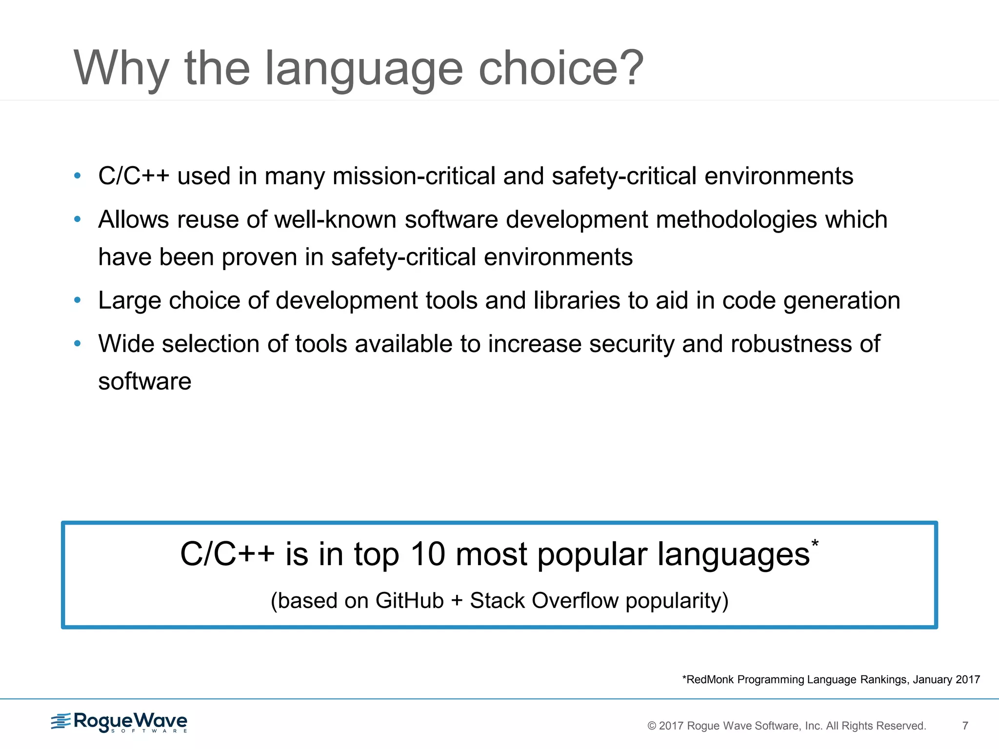 7© 2017 Rogue Wave Software, Inc. All Rights Reserved. 7
Why the language choice?
• C/C++ used in many mission-critical and safety-critical environments
• Allows reuse of well-known software development methodologies which
have been proven in safety-critical environments
• Large choice of development tools and libraries to aid in code generation
• Wide selection of tools available to increase security and robustness of
software
C/C++ is in top 10 most popular languages*
(based on GitHub + Stack Overflow popularity)
*RedMonk Programming Language Rankings, January 2017
 