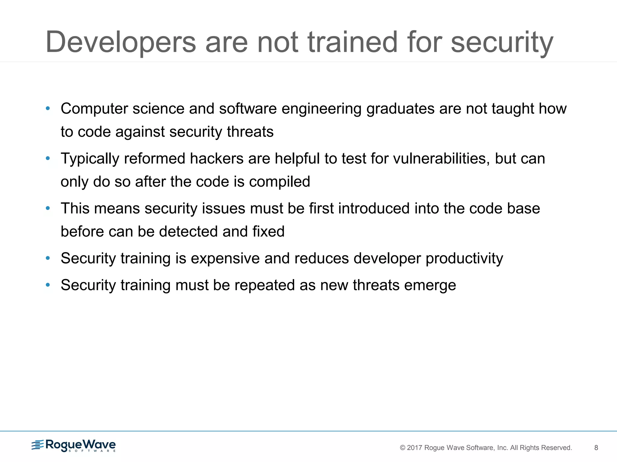 8© 2017 Rogue Wave Software, Inc. All Rights Reserved. 8
Developers are not trained for security
• Computer science and software engineering graduates are not taught how
to code against security threats
• Typically reformed hackers are helpful to test for vulnerabilities, but can
only do so after the code is compiled
• This means security issues must be first introduced into the code base
before can be detected and fixed
• Security training is expensive and reduces developer productivity
• Security training must be repeated as new threats emerge
 