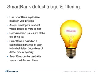 15© 2017 Rogue Wave Software, Inc. All Rights Reserved. 15
SmartRank defect triage & filtering
• Use SmartRank to prioritize
issues in your projects
• Assists developers to select
which defects to work on first
• Recommended issues are at the
top of the list
• SmartRank is based on a
sophisticated analysis of each
individual defect (regardless of
defect type or severity)
• SmartRank can be used with
views, modules and filters
 