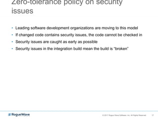 17© 2017 Rogue Wave Software, Inc. All Rights Reserved. 17
Zero-tolerance policy on security
issues
• Leading software development organizations are moving to this model
• If changed code contains security issues, the code cannot be checked in
• Security issues are caught as early as possible
• Security issues in the integration build mean the build is “broken”
 