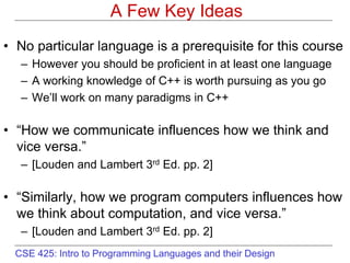 CSE 425: Intro to Programming Languages and their Design
A Few Key Ideas
• No particular language is a prerequisite for this course
– However you should be proficient in at least one language
– A working knowledge of C++ is worth pursuing as you go
– We’ll work on many paradigms in C++
• “How we communicate influences how we think and
vice versa.”
– [Louden and Lambert 3rd Ed. pp. 2]
• “Similarly, how we program computers influences how
we think about computation, and vice versa.”
– [Louden and Lambert 3rd Ed. pp. 2]
 