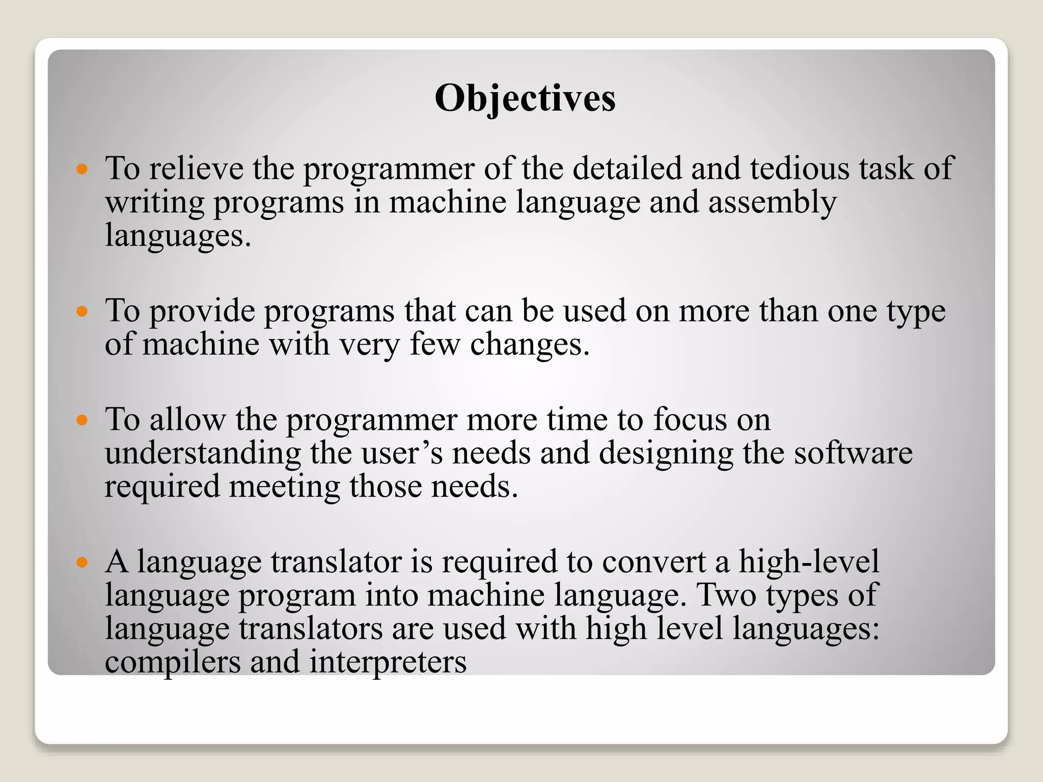 Objectives
 To relieve the programmer of the detailed and tedious task of
writing programs in machine language and assembly
languages.
 To provide programs that can be used on more than one type
of machine with very few changes.
 To allow the programmer more time to focus on
understanding the user’s needs and designing the software
required meeting those needs.
 A language translator is required to convert a high-level
language program into machine language. Two types of
language translators are used with high level languages:
compilers and interpreters
 