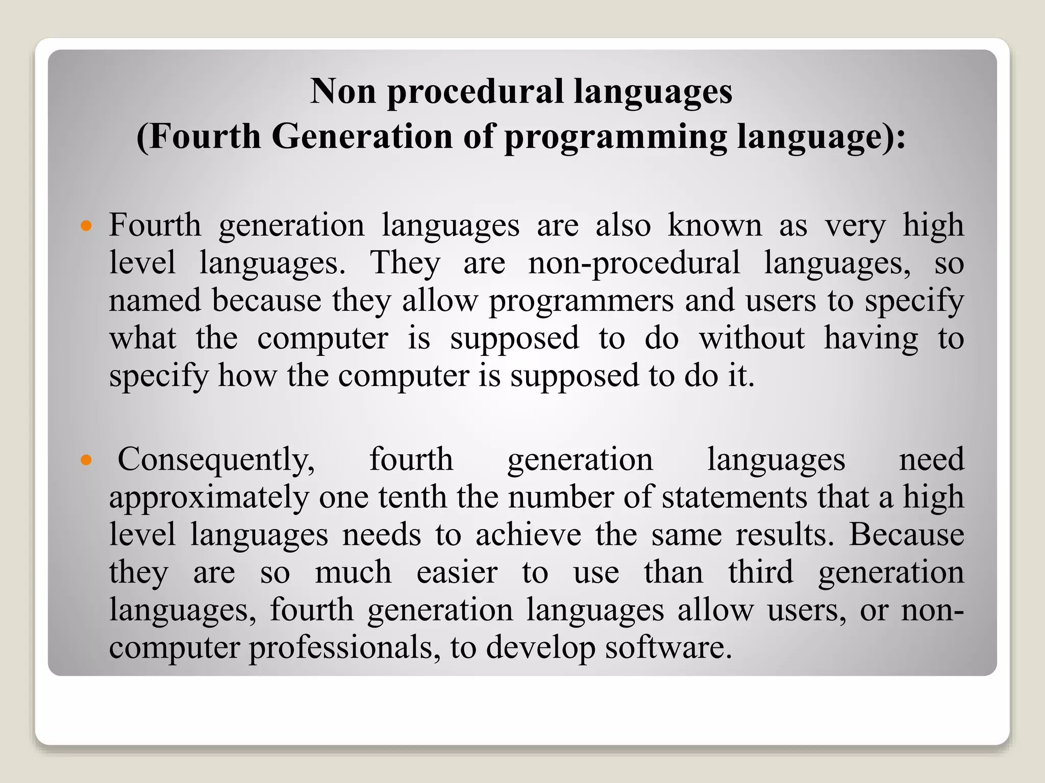 Non procedural languages
(Fourth Generation of programming language):
 Fourth generation languages are also known as very high
level languages. They are non-procedural languages, so
named because they allow programmers and users to specify
what the computer is supposed to do without having to
specify how the computer is supposed to do it.
 Consequently, fourth generation languages need
approximately one tenth the number of statements that a high
level languages needs to achieve the same results. Because
they are so much easier to use than third generation
languages, fourth generation languages allow users, or non-
computer professionals, to develop software.
 